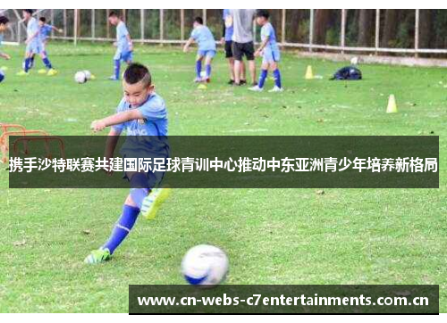 携手沙特联赛共建国际足球青训中心推动中东亚洲青少年培养新格局