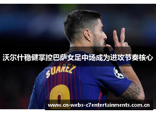 沃尔什稳健掌控巴萨女足中场成为进攻节奏核心